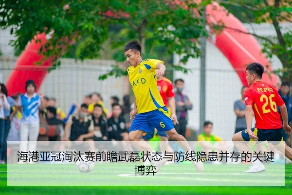 海港亚冠淘汰赛前瞻武磊状态与防线隐患并存的关键博弈